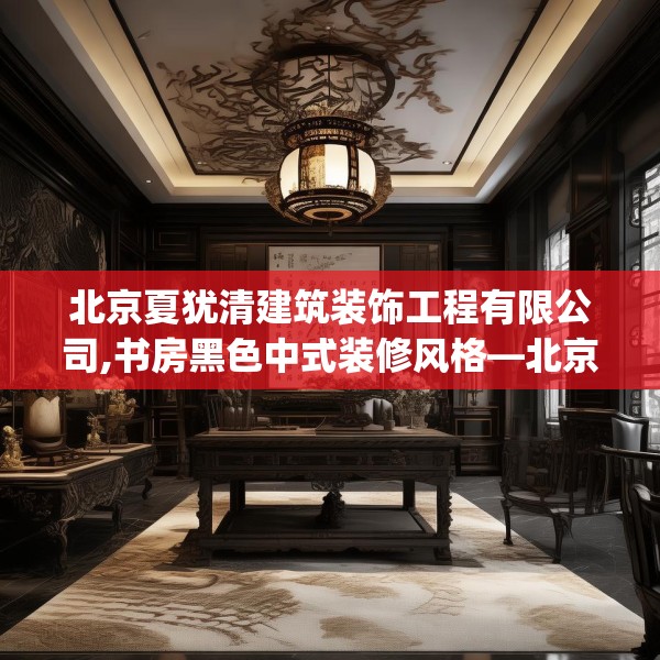 北京夏犹清建筑装饰工程有限公司,书房黑色中式装修风格—北京夏犹清建筑装饰工程有限公司467.a343b344c347fgy.354bnbn