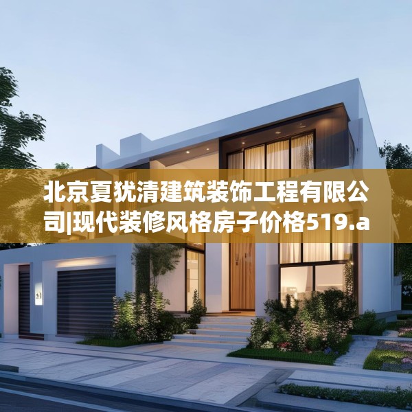 北京夏犹清建筑装饰工程有限公司|现代装修风格房子价格519.a395b396c399fgy.406fhsg