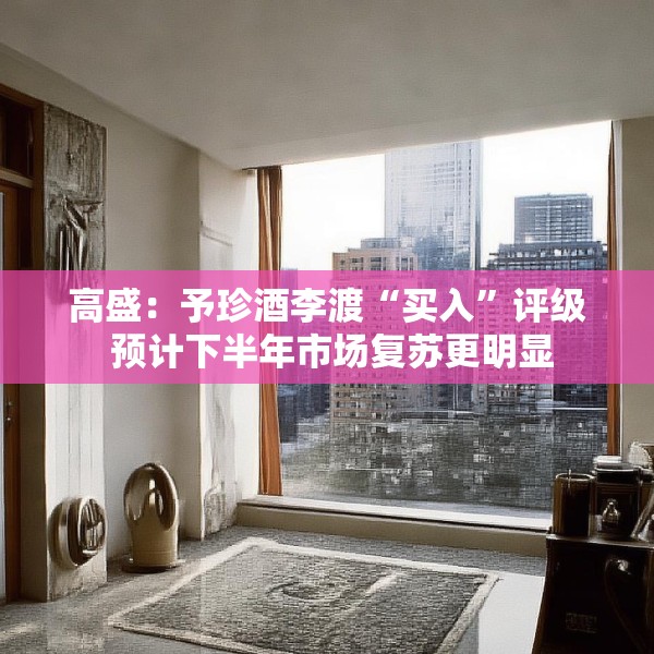 高盛：予珍酒李渡“买入”评级 预计下半年市场复苏更明显