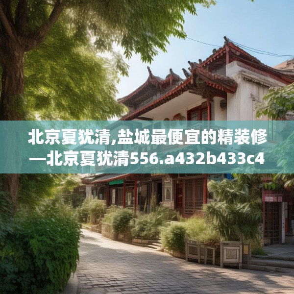 北京夏犹清,盐城最便宜的精装修—北京夏犹清556.a432b433c436fgy.443dewqe
