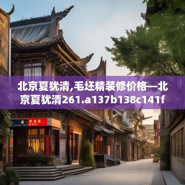 北京夏犹清,毛坯精装修价格—北京夏犹清261.a137b138c141fgy.148fghfd