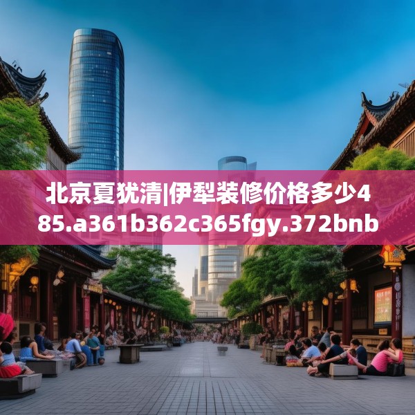 北京夏犹清|伊犁装修价格多少485.a361b362c365fgy.372bnbn