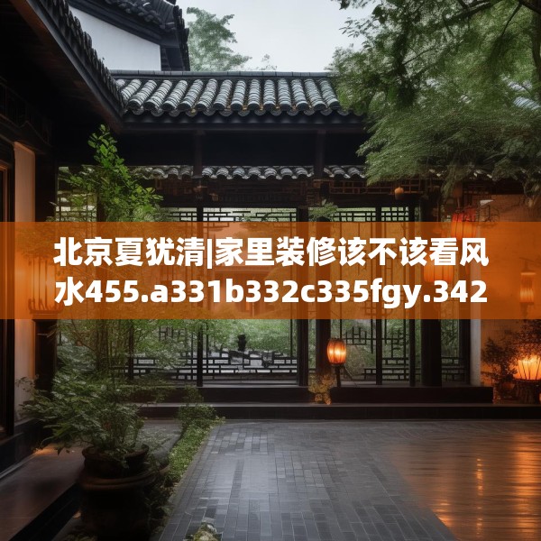 北京夏犹清|家里装修该不该看风水455.a331b332c335fgy.342fds
