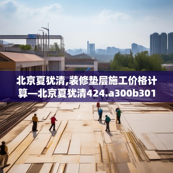 北京夏犹清,装修垫层施工价格计算—北京夏犹清424.a300b301c304fgy.311sdA