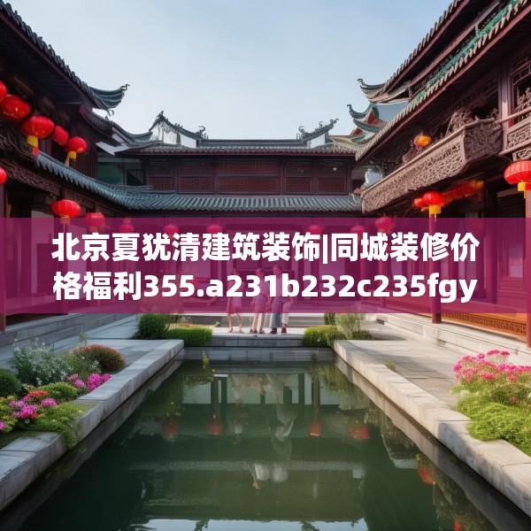 北京夏犹清建筑装饰|同城装修价格福利355.a231b232c235fgy.242poiy