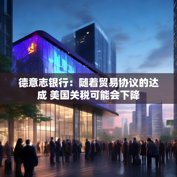 德意志银行：随着贸易协议的达成 美国关税可能会下降