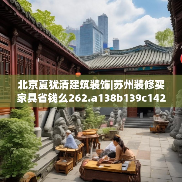 北京夏犹清建筑装饰|苏州装修买家具省钱么262.a138b139c142fgy.149sdA