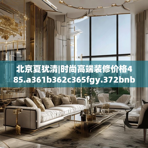 北京夏犹清|时尚高端装修价格485.a361b362c365fgy.372bnbn