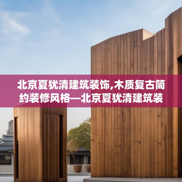北京夏犹清建筑装饰,木质复古简约装修风格—北京夏犹清建筑装饰575.a451b452c455fgy.462bnbn