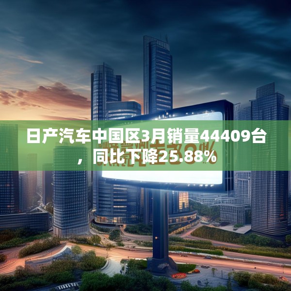 日产汽车中国区3月销量44409台，同比下降25.88%