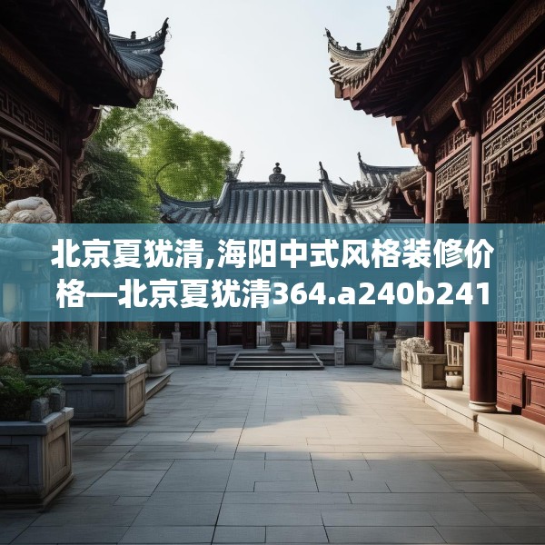 北京夏犹清,海阳中式风格装修价格—北京夏犹清364.a240b241c244fgy.251htyj