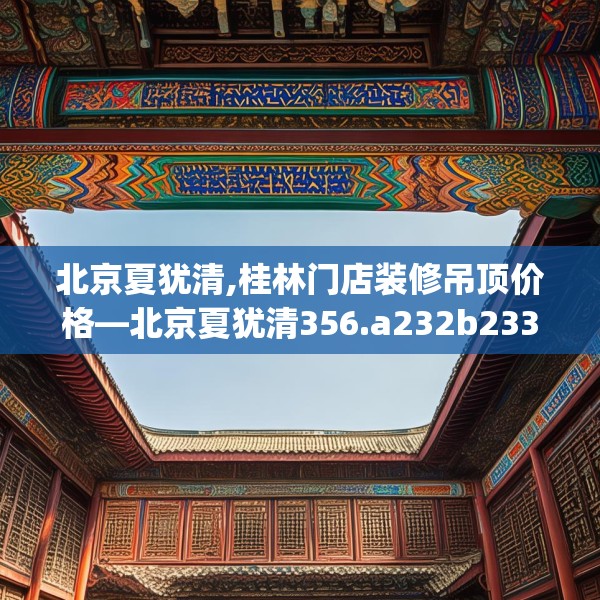 北京夏犹清,桂林门店装修吊顶价格—北京夏犹清356.a232b233c236fgy.243xczxv