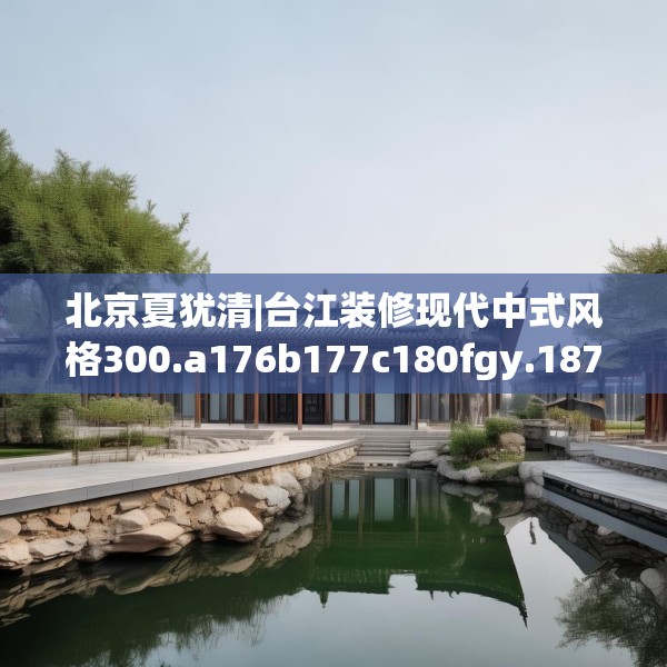 北京夏犹清|台江装修现代中式风格300.a176b177c180fgy.187lkjl