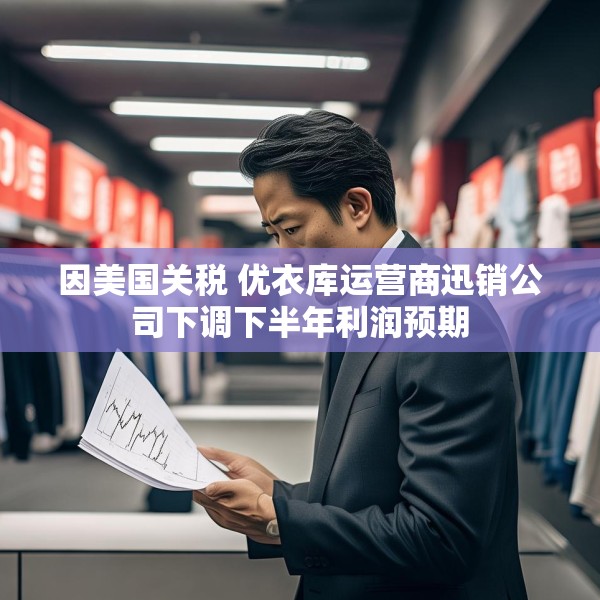 因美国关税 优衣库运营商迅销公司下调下半年利润预期