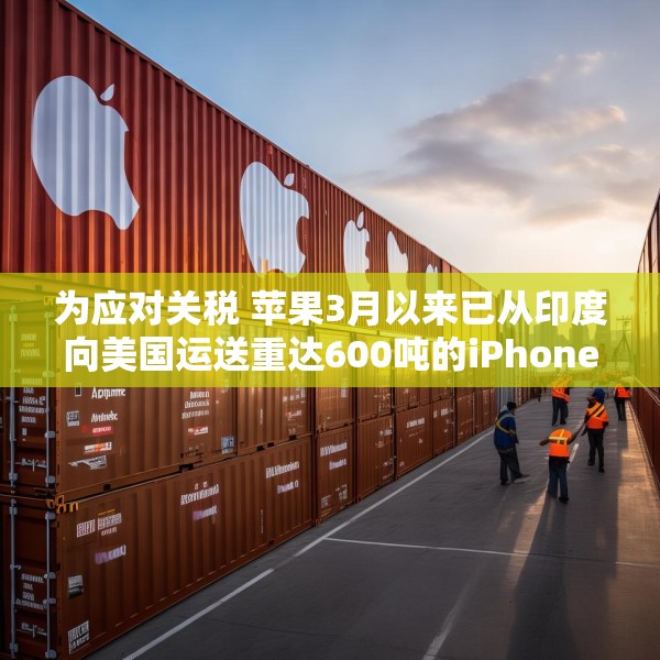 为应对关税 苹果3月以来已从印度向美国运送重达600吨的iPhone