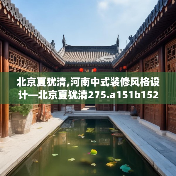 北京夏犹清,河南中式装修风格设计—北京夏犹清275.a151b152c155fgy.162fds