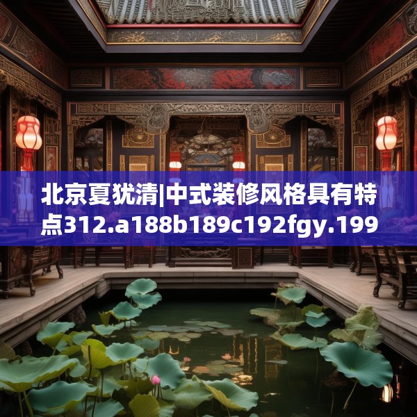 北京夏犹清|中式装修风格具有特点312.a188b189c192fgy.199dsfds