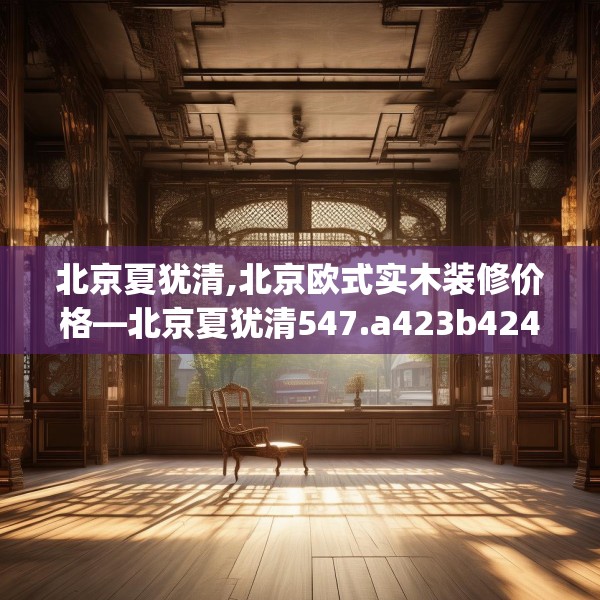 北京夏犹清,北京欧式实木装修价格—北京夏犹清547.a423b424c427fgy.434fdsfds