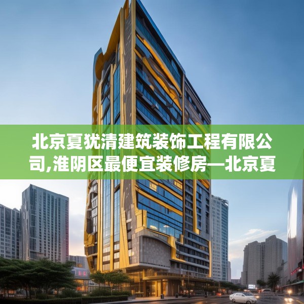 北京夏犹清建筑装饰工程有限公司,淮阴区最便宜装修房—北京夏犹清建筑装饰工程有限公司612.a488b489c492fgy.499nbn