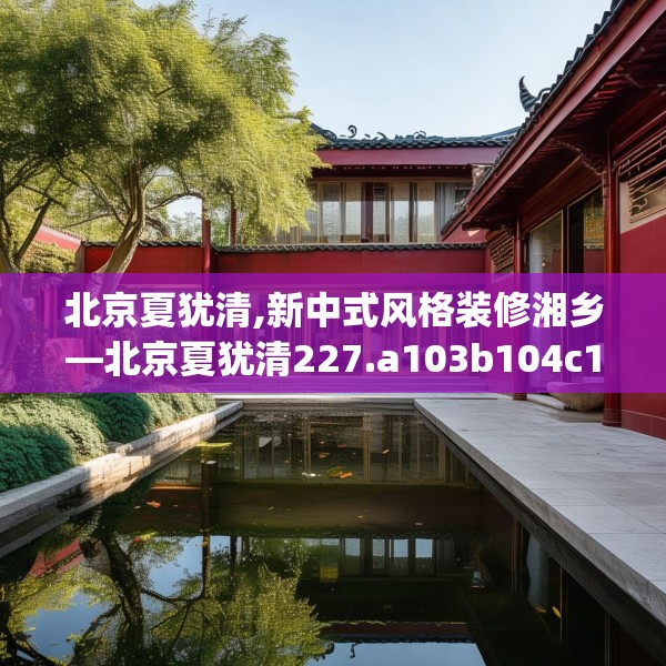 北京夏犹清,新中式风格装修湘乡—北京夏犹清227.a103b104c107fgy.114cvcx