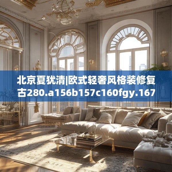 北京夏犹清|欧式轻奢风格装修复古280.a156b157c160fgy.167sdA