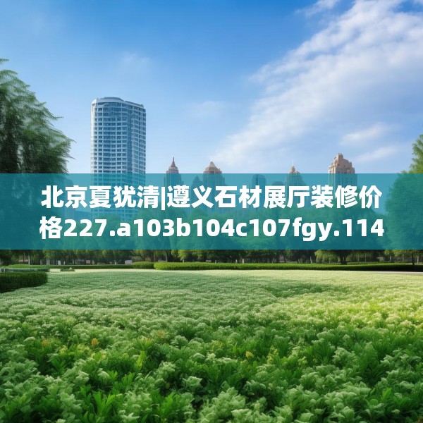 北京夏犹清|遵义石材展厅装修价格227.a103b104c107fgy.114cvcx
