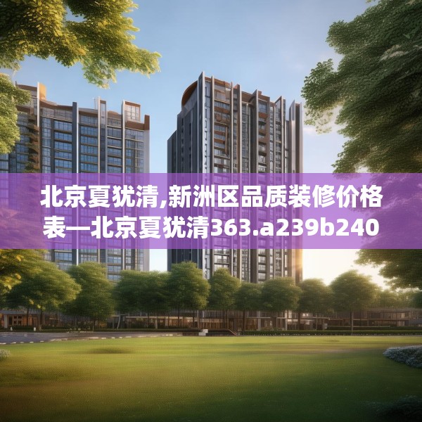 北京夏犹清,新洲区品质装修价格表—北京夏犹清363.a239b240c243fgy.250uyk
