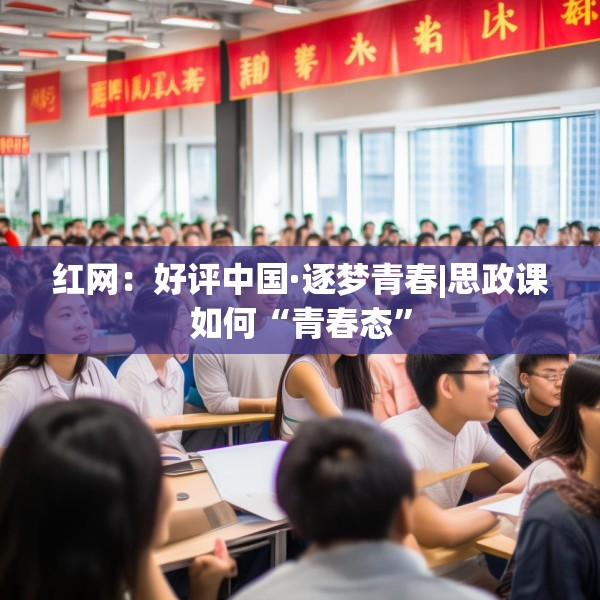 红网：好评中国·逐梦青春|思政课如何“青春态”