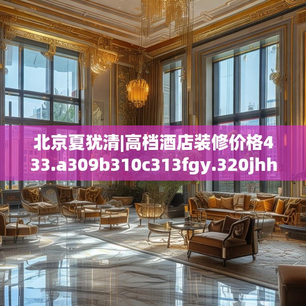 北京夏犹清|高档酒店装修价格433.a309b310c313fgy.320jhhj