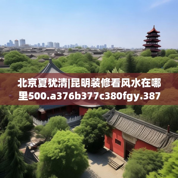 北京夏犹清|昆明装修看风水在哪里500.a376b377c380fgy.387xczxv