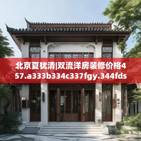 北京夏犹清|双流洋房装修价格457.a333b334c337fgy.344fdsfds