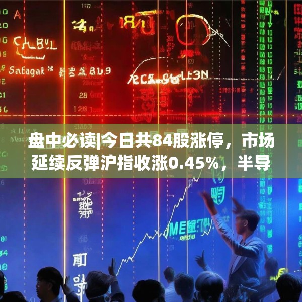 盘中必读|今日共84股涨停，市场延续反弹沪指收涨0.45%，半导体板块掀涨停潮