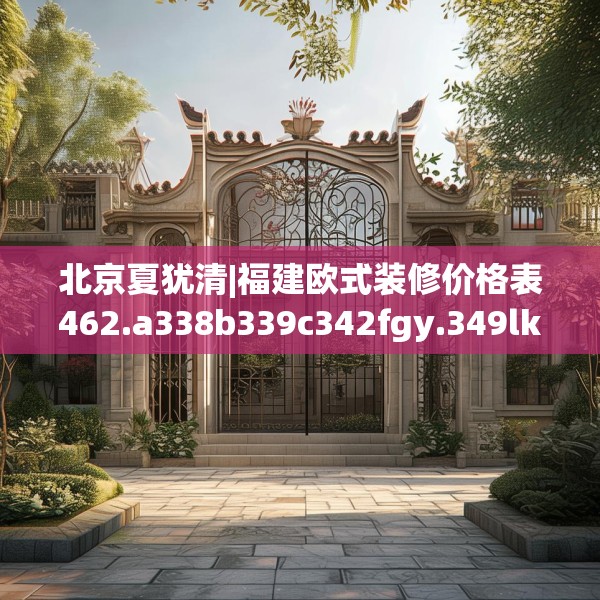 北京夏犹清|福建欧式装修价格表462.a338b339c342fgy.349lkjl