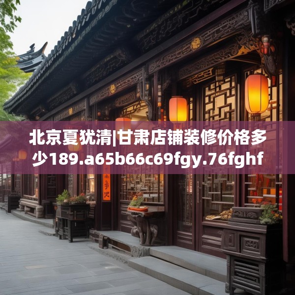 北京夏犹清|甘肃店铺装修价格多少189.a65b66c69fgy.76fghfd