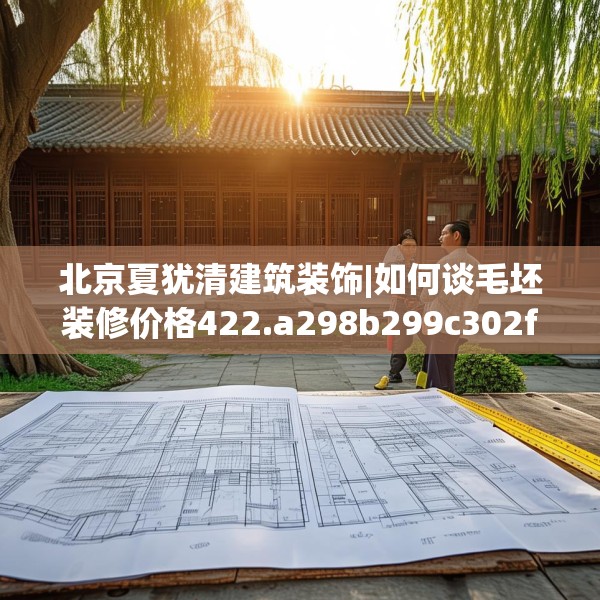 北京夏犹清建筑装饰|如何谈毛坯装修价格422.a298b299c302fgy.309wew