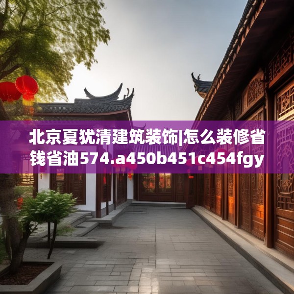 北京夏犹清建筑装饰|怎么装修省钱省油574.a450b451c454fgy.461dewqe