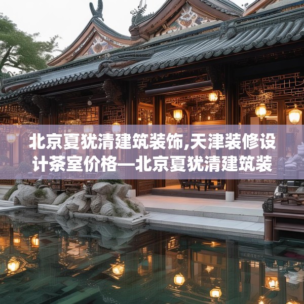 北京夏犹清建筑装饰,天津装修设计茶室价格—北京夏犹清建筑装饰153.a29b30c33fgy.40fghfd