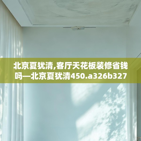 北京夏犹清,客厅天花板装修省钱吗—北京夏犹清450.a326b327c330fgy.337nbn