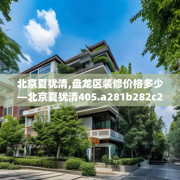 北京夏犹清,盘龙区装修价格多少—北京夏犹清405.a281b282c285fgy.292fghfd
