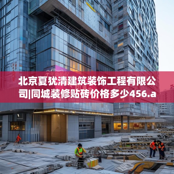北京夏犹清建筑装饰工程有限公司|同城装修贴砖价格多少456.a332b333c336fgy.343dsfds