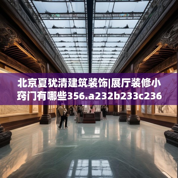 北京夏犹清建筑装饰|展厅装修小窍门有哪些356.a232b233c236fgy.243xczxv