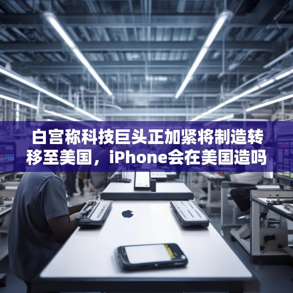 白宫称科技巨头正加紧将制造转移至美国，iPhone会在美国造吗？