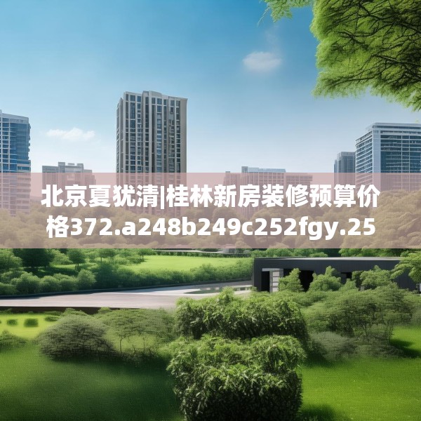 北京夏犹清|桂林新房装修预算价格372.a248b249c252fgy.259lkjl