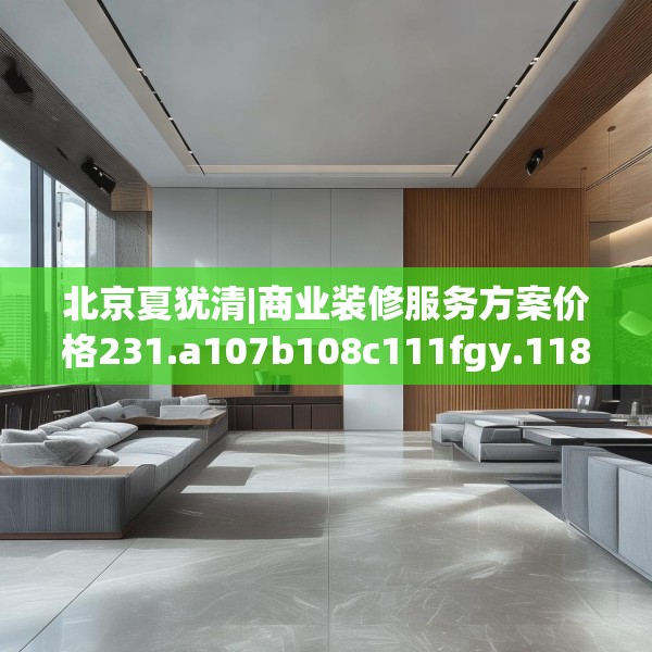 北京夏犹清|商业装修服务方案价格231.a107b108c111fgy.118fhsg