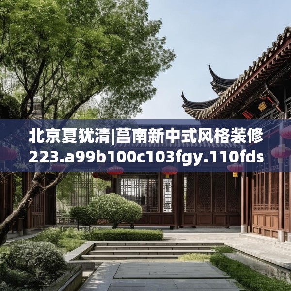 北京夏犹清|莒南新中式风格装修223.a99b100c103fgy.110fdsfds