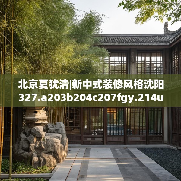 北京夏犹清|新中式装修风格沈阳327.a203b204c207fgy.214uyk