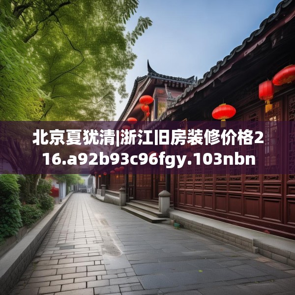 北京夏犹清|浙江旧房装修价格216.a92b93c96fgy.103nbn