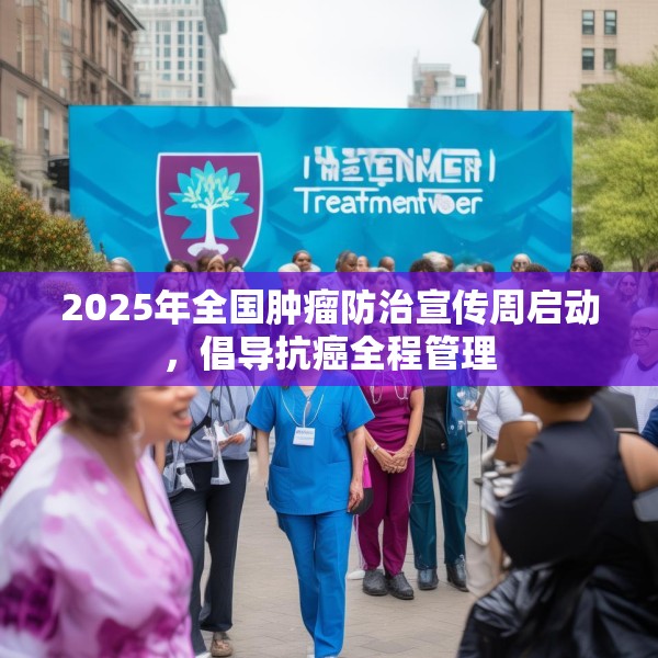 2025年全国肿瘤防治宣传周启动，倡导抗癌全程管理
