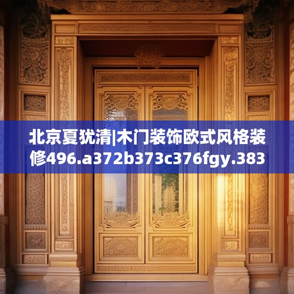 北京夏犹清|木门装饰欧式风格装修496.a372b373c376fgy.383sdA