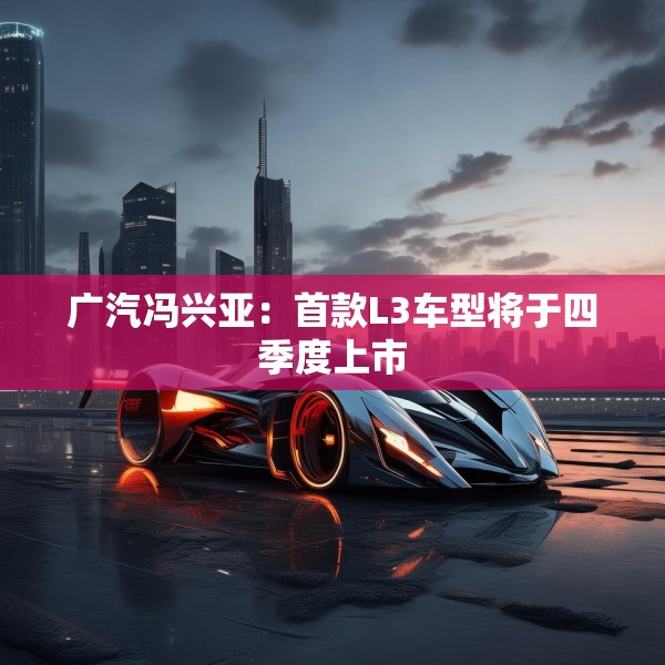 广汽冯兴亚：首款L3车型将于四季度上市